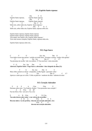 311. Espírito Santo repousa

  C                            Dm             F G
Espírito Santo repousa,       Espírito Santo repousa
 C                             Dm             F   G
Espírito Santo repousa,       Espírito Santo repousa
   F               C                   Dm F G
Sobre nós, sobre todos nós, Espírito Santo repousa /
   F              C                   Dm      F       G C
Sobre nós, sobre todos nós, Espírito Santo, repousa sobre nós.


Espírito Santo repousa, Espírito Santo repousa
Espírito Santo repousa, Espírito Santo repousa
Traz unção, traz unção a nós, Espírito Santo repousa /
Vem curar nossos corações, Espírito Santo, repousa sobre nós.

Espírito Santo repousa sobre nós...



                                                312. Fogo Suave

C            F          G                    Em Am                Dm G                C
Teus dedos tocam meu pensar / carinho em minh’alma / Sossega e acalma / minha vida agitada /
       F          G               Em Am              Dm G             C     C7
Tua presença me acolhe / não vou embora / É Tua essa hora / estou nascendo.

    F G             Em Am        Dm         G                        C
Adorarei, Espírito Santo / Fogo Suave e abrasador / doce hóspede da alma (2x)

              F          G         Em Am            Dm G               C
Meus olhos cantam ao chorar / arrependia, ovelha fugida / querendo voltar /
           F               G               Em                    Dm G               C   C7
Aprecia o canto que eu te dou / Colhe as palavras / saudosas da alma / sedentas de amor



                                           313. Coração Adorador
   E      A       E           A       C#m         F#m           E
Derrama sobre mim / Teu Espírito, Senhor / Vem preencher meu coração! /
        A       E      F#m      B     B7
Faz-me forte e fiel, / um servo Teu. (2x)

E          A     B C#m                A       B C#m
Tua mão desceu sobre mim / e me retirou da escuridão /
               A B      A             F#m E            G E
Deu-me mãos e voz de profeta, / deu-me um coração adorador. (2x)
                                      F#m A            E
                                deu-me um coração adorador.




                                                        119
 