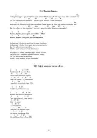 024. Ilumina, ilumina
        A                                                                                            Bm
Minha prece de pai é que meus filhos sejam felizes / Minha prece de mãe é que meus filhos vivam em paz
                            E7        Bm              E7      Bm E7         A
Que eles achem os seus caminhos! / Amem e sejam amados! Vivam iluminados.
        A                                                                                       Bm
Nossa prece de filhos é prece de quem agradece / Nossa prece é de filhos que sentem orgulho dos pais
                            E7         Bm               E7      Bm       E7      A
Que eles trilhem os teus caminhos! / Louvem e sejam louvados! Sejam recompensados!

   E        A             E7                     A
Ilumina, ilumina, nossos pais, nossos filhos e filhas!
   E        A           E         E7         A
Ilumina, ilumina cada passo das nossas famílias


Minha prece, ó Senhor, é também pelos meus familiares.
Minha prece, ó Senhor é por quem tem um pouco de nós.
Que eles achem os seus caminhos!
Amem e sejam amados! Vivam iluminados!

Nossa prece, ó Senhor, é também pelos nossos vizinhos.
Por quem vive e trabalha e caminha conosco, Senhor.
Que eles achem os seus caminhos!
Amem e sejam amados! Vivam iluminados!



                                        025. Hoje é tempo de louvar a Deus
G         C        G C D7
Hoje é tempo de louvar a Deus
   G       C      F     D7
Em nós agora habita teu espirito
  C D7 G            C D7        G
Então é só cantar, e a Cristo exaltar
    C        Am        F
e sua glória encherá este lugar (2X)

  G     C    F D7
Vem louvar, vem louvar (4X)

G          C         G    C D7
No meio dos louvores Deus habita
  G          C         F D7
É seu prazer cumprir o que nos diz
  C D7 G
então é só cantar
   C     D7 G
e a Cristo exaltar
     C       Am          F
e sua glória encherá este lugar
     G C F D7
vem louvar, vem louvar (2X)
      G C          F D7
Glória à Deus, glória à Deus (2X)




                                                         12
 