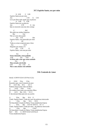 317. Espírito Santo, ore por mim
           G G/B         C G/B
 Espírito Santo,ore por mim
 Am                         C/D     G     C/D
 Leve pra Deus tudo aquilo que eu preciso
           G G/B        C G/B
 Espírito Santo,use as palavras
 Am                C/D          G Am
 Que eu necessito usar,mas não consigo

       C                 D/C
 Me ajude nas minhas fraquezas
     Bm              Gm
 Não sei como devo pedir
           Am C/D                    Dm
 Espírito Santo, vem interceder por mim
  C                B7
 Todas as coisas cooperam para o bem
  Em                  A/C#
 Daqueles que amam a Ti
          Am      C/D         G
 Espírito Santo, vem orar por mim

          Em               C
 Estou clamando, estou pedindo
 G/B            Am      E/D       G
 Só Deus sabe a dor que estou sentindo
        Em           C
 Meu coração está ferido
 G/B          Am E/D        G
 Mas o meu clamor está subindo


                                             318. Cenáculo de Amor

Introd: A D9/F# E/G# G D F#m E (2x)

A      E/G#      F#m        C#m
Reunidos aqui, num Cenáculo de amor
D     A/C# Bm D/A              E4 E
Pedimos forças pelas mãos de Maria
A       E/G#       F#m        C#m
Ela conhece bem todos seus queridos filhos
D      A/C#      Bm D/A         E4 E
E não deixará faltar para nós seu auxílio

A         F#m        Bm      D/A E
Vinde, Espírito Santo! Vinde por meio da poderosa intercessão
A          F#m        Bm      D/A      E4 E
Do Imaculado Coração de Maria, Vossa amadíssima Esposa
A         F#m        Bm A/C# D D/F# G E4 E
Vinde, Espírito Santo! Vinde por meio da poderosa intercessão
A          F#m        Bm            C#m7
Do Imaculado Coração de Maria, Vossa amadíssima Esposa
Bm7     D/E      A D9/F# E/G# G D F#m E
Vossa amadíssima Esposa




                                                      121
 