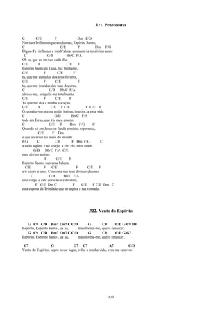 321. Pentecostes

C         C/E          F               Dm F/G
Nas tuas brilhantes puras chamas, Espírito Santo,
C                          C/E         F          Dm F/G
Digna-Te inflamar a minh’alma, consumi-la no divino amor
 C                G/B          Bb/C F/A
Oh tu, que eu invoco cada dia,
C/E         F                  C/E     F
Espírito Santo de Deus, luz brilhante,
C/E            F         C/E        F
tu, que me cumulas dos teus favores,
C/E            F       C/E             F
tu, que me inundas das tuas doçuras,
C                  G/B Bb/C F/A
abrasa-me, aniquila-me totalmente.
C/E            F       C/E       F
Tu que me dás a minha vocação,
C/E         F       C/E F C/E               F C/E F
Ó, conduz-me a essa união íntima, interior, a essa vida
C                      G/B        Bb/C F/A
toda em Deus, que é o meu anseio.
C                  C/E     F     Dm F/G         C
Quando só em Jesus se funda a minha esperança,
           C/E       F Dm
e que ao viver no meio do mundo
F/G        C           C/E         F Dm F/G           C
a nada aspiro, e só o vejo a ele, ele, meu amor,
         G/B    Bb/C F/A C/E
meu divino amigo.
                F       C/E      F
Espírito Santo, suprema beleza,
  C/E          F     C/E              F      C/E     F
a ti adoro e amo. Consome nas tuas divinas chamas
       C           G/B       Bb/C F/A
este corpo e este coração e esta alma,
          F C/E Dm C                F    C/E     F C/E Dm C
esta esposa da Trindade que só aspira a tua vontade.




                                           322. Vento do Espírito

   G C9 C/D Bm7 Em7 C C/D                G       C9      C/D G C9 D9
Espírito, Espírito Santo , ua ua, transforma-me, quero renascer.
   G C9 C/D Bm7 Em7 C C/D                G       C9      C/D G G7
Espírito, Espírito Santo , ua ua, transforma-me, quero renascer.

 C7                G              G7 C7                    A7         C/D
Vento do Espírito, sopra nesse lugar, refaz a minha vida, vem me renovar.




                                                       123
 