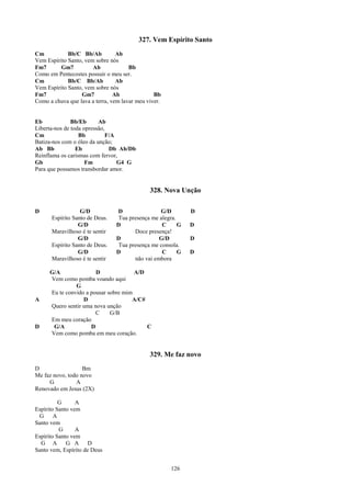 327. Vem Espírito Santo
Cm           Bb/C Bb/Ab          Ab
Vem Espírito Santo, vem sobre nós
Fm7       Gm7          Ab             Bb
Como em Pentecostes possuir o meu ser.
Cm           Bb/C Bb/Ab          Ab
Vem Espírito Santo, vem sobre nós
Fm7               Gm7           Ab              Bb
Como a chuva que lava a terra, vem lavar meu viver.


Eb             Bb/Eb      Ab
Liberta-nos de toda opressão,
Cm                Bb          F/A
Batiza-nos com o óleo da unção;
Ab Bb            Eb            Db Ab/Db
Reinflama os carismas com fervor,
Gb                   Fm           G4 G
Para que possamos transbordar amor.


                                              328. Nova Unção

D                 G/D           D                G/D         D
      Espírito Santo de Deus.    Tua presença me alegra.
                 G/D            D                 C      G   D
      Maravilhoso é te sentir          Doce presença!
                 G/D            D                G/D         D
      Espírito Santo de Deus.    Tua presença me consola.
                 G/D            D                 C      G   D
      Maravilhoso é te sentir          não vai embora

     G/A               D              A/D
     Vem como pomba voando aqui
               G
     Eu te convido a pousar sobre mim
A                 D                  A/C#
     Quero sentir uma nova unção
                       C     G/B
     Em meu coração
D     G/A            D                    C
     Vem como pomba em meu coração.


                                              329. Me faz novo
D                  Bm
Me faz novo, todo novo
     G          A
Renovado em Jesus (2X)

          G      A
Espírito Santo vem
 G      A
Santo vem
          G      A
Espírito Santo vem
  G A        G A      D
Santo vem, Espírito de Deus


                                                      126
 