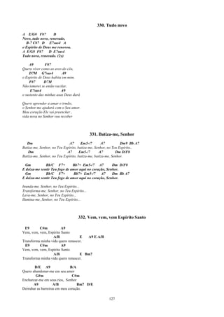 330. Tudo novo
A E/G# F#7          D
Novo, tudo novo, renovado,
  B-7 C#7 D E7sus4 A
o Espírito de Deus me renovou.
A E/G# F#7       D E7sus4
Tudo novo, renovado. (2x)

    A9         F#7
Quero viver como as aves do céu,
    D7M G7sus4            A9
o Espírito de Deus habita em mim.
    F#7       D7M
Não temerei se então vacilar,
     E7sus4              A9
o sustento das minhas asas Deus dará

Quero aprender a amar o irmão,
o Senhor me ajudará com o Seu amor.
Meu coração Ele vai preencher ,
vida nova no Senhor vou receber



                                            331. Batiza-me, Senhor
   Dm                        A7       Em5-/7       A7          Dm9 Bb A7
Batiza-me, Senhor, no Teu Espírito, batiza-me, Senhor, no Teu Espírito,.
   Dm                       A7       Em5-/7       A7        Dm D/F#
Batiza-me, Senhor, no Teu Espírito, batiza-me, batiza-me, Senhor.

 Gm           Bb/C F7+         Bb7+ Em5-/7 A7          Dm D/F#
E deixa-me sentir Teu fogo de amor aqui no coração, Senhor.
 Gm           Bb/C F7+          Bb7+ Em5-/7     A7     Dm Bb A7
E deixa-me sentir Teu fogo de amor aqui no coração, Senhor.

Inunda-me, Senhor, no Teu Espírito...
Transforma-me, Senhor, no Teu Espírito...
Lava-me, Senhor, no Teu Espírito...
Ilumina-me, Senhor, no Teu Espírito...



                                   332. Vem, vem, vem Espírito Santo

 E9       C#m           A9
Vem, vem, vem, Espírito Santo
                  A/B              E  A9 E A/B
Transforma minha vida quero renascer.
 E9       C#m           A9
Vem, vem, vem, Espírito Santo
                  A/B              E Bm7
Transforma minha vida quero renascer.

       D/E A9                 B/A
Quero abandonar-me em seu amor
        G#m                    C#m
Encharcar-me em seus rios, Senhor
       A9           A/B           Bm7 D/E
Derrubar as barreiras em meu coração.

                                                     127
 