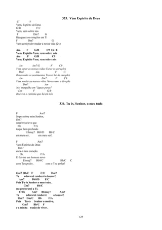 335. Vem Espírito de Deus
C          F
Vem, Espírito de Deus
G/B               FC
Vem, vem sobre nós
F              Dm7      G
Reaquece os corações em Ti
F        Dm7                 G
Vem com poder mudar a nossa vida (2x)

Am     F       G/B      C9 E4 E
Vem, Espírito Vem, vem sobre nós
Am      F      G/B          C9
Vem, Espírito Vem, vem sobre nós

  Am          Am7/G           F      C9
Vem sarar as nossas vidas Curar os corações
  Dm7            Am               F      G
Renovando os sentimentos Trazer luz às emoções
  Am                  Em7         F      C9
Vem mudar as nossas vidas Novo rumo e direção
      Dm7                Am
Nos mergulha em "águas puras"
 Dm            F           G/B
Reaviva o carisma que há em nós


                                     336. Tu és, Senhor, o meu tudo

F                    Am7
Sopra sobre mim Senhor,
Dm7
uma brisa leve que
 Bb             F/A
toque bem profundo
         Ebmaj7 Bb9/D       Bb/C
em meu ser,         em meu ser!

F                 Am7
Vem Espírito de Deus
  Dm7
cura o meu coração.
   Bb                F/A
E faz-me um homem novo
      Ebmaj7     Bb9/C               Bb/C        C
com Teu poder,           com o Teu poder!


Gm7 Bb/C F           C/E      Dm7
Te     adorarei renderei o louvor!
   Am7       Bb9/D       F/C
Pois Tu és Senhor o meu tudo,
      Gm7         Bb/C
me prostrarei a Ti.
   C/Bb      Am7      Bbmaj7         Am7
Te      adorarei renderei       o louvor!
  Dm7 Dm/C          Bb      F/A
Pois Tu és Senhor o motivo,
     Gm7       Bb/C F
e a minha razão de viver.


                                                     129
 