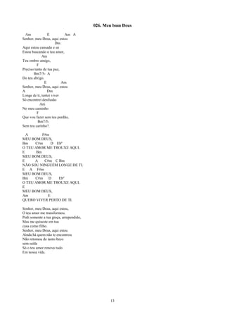 026. Meu bom Deus
  Am             E         Am A
Senhor, meu Deus, aqui estou
                      Dm
Aqui estou cansado e só
Estou buscando o teu amor,
             Am
Teu ombro amigo,
          F
Preciso tanto de tua paz,
       Bm7/5- A
Do teu abrigo.
               E          Am
Senhor, meu Deus, aqui estou
A                Dm
Longe de ti, tentei viver
Só encontrei desilusão
            Am
No meu caminho
          F
Que vou fazer sem teu perdão,
          Bm7/5-
Sem teu carinho?

  A       F#m
MEU BOM DEUS,
Bm    C#m      D Ebº
O TEU AMOR ME TROUXE AQUI.
E      Bm
MEU BOM DEUS,
E     A    C#m C Bm
NÃO SOU NINGUÉM LONGE DE TI.
E A F#m
MEU BOM DEUS,
Bm    C#m D       Ebº
O TEU AMOR ME TROUXE AQUI.
E
MEU BOM DEUS,
Am           E
QUERO VIVER PERTO DE TI.

Senhor, meu Deus, aqui estou,
O teu amor me transformou.
Pedi somente a tua graça, arrependido,
Mas me quiseste em tua
casa como filho.
Senhor, meu Deus, aqui estou
Ainda há quem não te encontrou
Não retomou de tanto beco
sem saída
Só o teu amor renova tudo
Em nossa vida.




                                                13
 