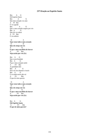 337 Oração ao Espírito Santo
Bm       A     G
Oh Espírito Santo
Bm         A         G
Que meu coração vos ame
A F# Bm
E vos agrade
Bm           A       G
Que o meu coração suspire por vós
Bm A           G
Que ele vos adore
A F# Bm
E vos admire

 D                 A
Seja vosso todo o meu coração
 G                 D
Que ele esteja em vós
A                G
E que o meu sacrifício de louvor
A         F#    Bm
Seja aceito por vós (2x)

Bm A         G
Que vossa bondade
Bm A           G
Faça o meu coração sentir
A      F# Bm
A qualidade dele
Bm     A          G
Pois vós me chamais e tocais
Bm A           G
E eu ainda assim não sei
A      F#        Bm
O que de mim quereis

 D                 A
Seja vosso todo o meu coração
 G                 D
Que ele esteja em vós
A                G
E que o meu sacrifício de louvor
A         F#    Bm
Seja aceito por vós (2x)


Bm A         G
Oh Espírito Santo
A         F#     Bm
O que de mim quereis?




                                                130
 