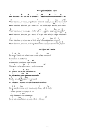 338. Que sabedoria é esta
D                G        D           G      D          G       A7      D
Que sabedoria é esta que vem do meu povo? É o Espírito Santo agindo de novo (2x)

 D                                         A                G            Em        A7 D
Quem te ensinou, povo meu, a repartir entre irmãos / O teu pão, os teus dons, teu coração?
                                             A             G         Em       A7     D
Quem te ensinou, povo meu, que o amor a teu Deus / buscarás pro ódio não poder nascer?

 D                                            A         G              Em A7 D
Quem te ensinou, povo meu, que o Senhor tudo vê / e julgará o que procuras esconder?
                                          A            G               Em     A7      D
Quem te ensinou, povo meu, que é preciso ter fé / pra sentir Deus que sempre esteve em ti?

D                                         A          G          Em A7 D
Quem te ensinou, povo meu, que na Bíblia terás / reflexões para tudo sob o sol?
                                            A             G              Em A7 D
Quem te ensinou, povo meu, no Evangelho encontrar / condições pra uma vida já igual?


                                               339. Quero e Preciso
    G D       Em                           C7               Am
Eu sei, seu Espírito está agindo, passo a passo sei que encontrarei
        D
Sua vontade em minha vida
  G                           D      Em
Rompe dentro em mim um amor inovador
        C             Am      D                         D7
Sinto gosto em tua palavra, amor a hóstia consagrada

     G               D   Em
Eu quero te louvar com todo o meu ser
     C             Am    D                D7
De toda a minha alma, mesmo sem entender
  G              D      Em
Preciso te seguir, Seu amor vou perseguir
     C          Am             D
Eu abro todo o meu ser Sua vontade tem que acontecer.

   G D           Em                           C           Am
Eu sei que não pertenço a este mundo, tenho fome e sede do Senhor
    D
Alimento que vem do lugar que eu sou
  G              D Em
Treme o meu ser e teme o meu viver
   C           Am               D                      D7
Eu sei tu és o meu Senhor, da minha vida és o Salvador




                                                          131
 