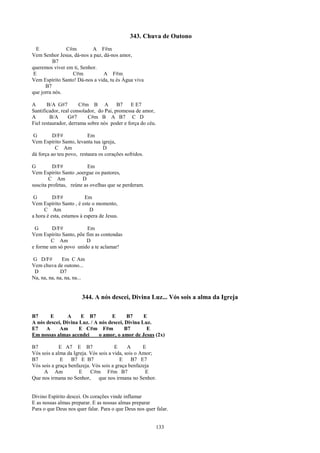 343. Chuva de Outono
  E            C#m         A F#m
Vem Senhor Jesus, dá-nos a paz, dá-nos amor,
          B7
queremos viver em ti, Senhor.
 E               C#m            A F#m
Vem Espírito Santo! Dá-nos a vida, tu és Água viva
      B7
que jorra nós.

A      B/A G#7        C#m B A           B7   E E7
Santificador, real consolador, do Pai, promessa de amor,
A        B/A     G#7      C#m B A B7 C D
Fiel restaurador, derrama sobre nós poder e força do céu.

 G        D/F#            Em
Vem Espírito Santo, levanta tua igreja,
           C Am                  D
dá força ao teu povo, restaura os corações sofridos.

G         D/F#           Em
Vem Espírito Santo ,soergue os pastores,
        C Am           D
suscita profetas, reúne as ovelhas que se perderam.

 G        D/F#           Em
Vem Espírito Santo , é este o momento,
      C Am                 D
a hora é esta, estamos à espera de Jesus.

 G       D/F#            Em
Vem Espírito Santo, põe fim as contendas
        C Am            D
e forme um só povo unido a te aclamar!

G D/F#        Em C Am
Vem chuva de outono...
 D           D7
Na, na, na, na, na, na...


                       344. A nós descei, Divina Luz... Vós sois a alma da Igreja

B7      E       A     E B7         E       B7     E
A nós descei, Divina Luz. / A nós descei, Divina Luz.
E7    A     Am       E C#m F#m            B7       E
Em nossas almas acendei       o amor, o amor de Jesus (2x)

B7          E A7 E B7                  E     A      E
Vós sois a alma da Igreja. Vós sois a vida, sois o Amor;
B7           E B7 E B7                   E     B7 E7
Vós sois a graça benfazeja. Vós sois a graça benfazeja
     A Am            E     C#m F#m B7                E
Que nos irmana no Senhor,      que nos irmana no Senhor.


Divino Espírito descei. Os corações vinde inflamar
E as nossas almas preparar. E as nossas almas preparar
Para o que Deus nos quer falar. Para o que Deus nos quer falar.


                                                            133
 