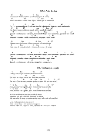 345. A Noite declina
  D             Bm                   G     Em             A
Suave a noite declina e a terra se inclina na espera da aurora
  D                   Bm                     G    Em           A7
Suave, mais doce e silente, como súplica ardente que na alma aflora

    C                 G         Dm                      E7                A7
Pra Ti é pouco este lugar. O universo sem fim o Teu sonho abraçou, pediu muito mais
  C       G         E7                 Am      F    Dm A7
Um dia verás aos confins do mundo inteiro a onda de vida irá
    D                         A          G       Em               G           A        A7
Quando o vento sopra e vai, se vai, mas como? / Sopra onde quer e vai... quem diz pra onde?
  D                     A       G Em                    A A7
Sobre mil caminhos vai em céus distantes, ninguém o pode parar

  D              Bm                     G Em              A A7
Vida que move horizontes, cidades e montes, mil ruas e pontes.
 D              Bm                   G   Em                 A
Vida, poeta do vento, de estrela e cimento, do cosmo e do tempo


  D                           A            G      Em               G          A         A7
Quando o vento sopra e vai, se vai, mas como? / Sopra onde quer e vai... quem diz pra onde?
  D                         A         G Em                    A A7
Sobre mil caminhos vai em céus distantes, ninguém o pode parar
  C                            A7                     D
Quando o vento sopra e vai, se vai... ninguém o pode parar...


                                         346. Conheço um coração
  C            Em                 Dm        G7
Conheço um coração tão manso, humilde e sereno.
      C                Em         Dm          G7
Que louva ao Pai por revelar Seu Nome aos pequenos.
      F             G         Em Am        Dm           F        G     G7
Que tem o Dom de amar, que sabe perdoar, e deu a vida para nos salvar!

F G Em             Am        F        Dm           G    G7
Jesus, manda Teu Espírito, para transformar meu coração
F G Em             Am        F        G7           C
Jesus, manda Teu Espírito, para transformar meu coração

As vezes no meu peito bate um coração de pedra.
Magoado, frio, sem vida, aqui dentro ele me aperta.
Não quer saber de amar, nem sabe perdoar, quer tudo e não sabe partilhar.

Lava, purifica e restaura-me de novo.
Serás o nosso Deus e nós seremos o Seu povo.
Derrama sobre nós, a água do amor, o Espírito de Deus nosso Senhor!




                                                        134
 