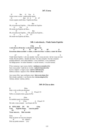 347. Corsa
  D            Bm      G     Em A
Assim como a corsa / suspira pelas águas
  D                 Bm G A              D A7
Assim suspira minh’alma / Espírito de Deus

         D                          Bm
Oh, oh enche-me Espírito... / Oh enche-me Espírito
      G       Em          A
Oh enche-me Espírito de Deus...
         D                          Bm
Oh, oh enche-me Espírito... / Oh, enche-me Espírito...
      G       A            D     A7
Oh enche-me Espírito de Deus...


                                 348. A nós descei... Vinde Santo Espírito
        E                         C#m           E
A nós descei, divina luz / a nós descei, divina luz
     A               E         B         B7        E   B7              E
Em nossas almas acendei / o amor, o amor de Jesus / o amor, o amor de Jesus

        A7                   E               B7                                 E
Vinde Santo Espírito / e do céu mandai / da luz vossa um raio / da luz vossa um raio
Vinde, Pai dos pobres, / doador dos dons / luz dos corações / luz dos corações
Grande defensor / noss’alma habitais / e nos confortais / e nos confortais
Na fadiga pouso / no ardor brandura / e na dor ternura, / e na dor ternura

Ó luz venturosa / que vossos clarões / encham os corações (2x)
Sem vosso poder / nada há no vivente / nada de inocente (2x)
Levai o impuro / e rogai o seco / sarai o enfermo (2x)
Dobrai a dureza / aquecei o frio / livrai o desvio (2x)

Aos vossos fiéis / que confiantes oram / daí os sete dons (2x)
Daí virtude e prêmio / e no fim dos dias /eterna alegria (2x)
Aleluia, aleluia / aleluia, aleluia


                                               349. O Céu se abre
B                       D#m
Hoje o céu se abre pra derramar
         E                B       A F#sus4 F#
Sobre os corações toda a graça do Pai

B                    D#m
Eu também quero me derramar
              E     C#m             A F#sus4 F#
De todo o meu coração nos braços do Pai

B B7M B/D#       E9     E6           G#m
Vem,    Espírito Santo,    com teu poder
   F#               E
Tocar meu ser, fluir em mim

G#m              E
Hoje eu posso ser um novo homem
      B             F# (D#m7)
Pelo teu poder renascer (2x)


                                                         135
 