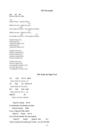 353. Invocação
Am        E7 Am
Ô, ô, ô... Ô, ô, ô... (2x)

Am
Espírito Santo... Espírito Santo...
                               A7
Habita em mim... Habita em mim
                  Dm
Sou templo do Senhor... Sou templo do Senhor
                               E7
Habita em mim... Habita em mim...
                   Am                  E7
Sou templo do Senhor... Sou templo do Senhor

Espírito Santo (2x)
reúne aqui (2x)
a Igreja do Senhor (2x)
reúne aqui (2x)
a Igreja do Senhor (2x)

Espírito Santo (2x)
sustenta a marcha (2x)
do povo lutador (2x)
sustenta a marcha (2x)
do povo lutador (2x)

Espírito Santo (2x)
nos move agora (2x)
a um grande e só louvor (2x)
nos move agora (2x)
a um grande e só louvor (2x)


                                             354. Fonte de Água Viva
A7+       A/C#       D7+/9      Dm7+
  Quero beber da Tua fon...te!
A9       F#m         E4      Eb7/11+/9
  Quero beber do Teu amor!
D7+       E/D        C#m F#m
  Quero beber da Tua vi....da!
Ebm7/5-                   E4
     Quero viver pra ti Senhor!


      F#m7/11 F#m/E            D7+/9
E transbordar, Tua bênção em mim!
     F#m7/11 F#m/E           B/D#
Levar a Água da Vida a fluir!
      F#m7/11       F#m/E       D7+/9
E ser só Teu! Somente Teu meu Senhor!
       F#m7/11          F#m/E          Ebm7/5- D/E        A7+
Trazer no peito um coração que Te ado......ra, (2x) sem fim!

                                                          137
 