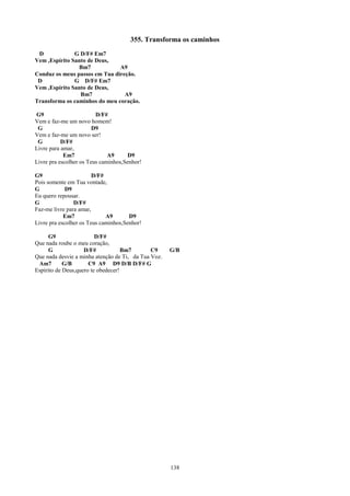 355. Transforma os caminhos
 D             G D/F# Em7
Vem ,Espírito Santo de Deus,
                Bm7            A9
Conduz os meus passos em Tua direção.
 D             G D/F# Em7
Vem ,Espírito Santo de Deus,
                 Bm7             A9
Transforma os caminhos do meu coração.

G9                       D/F#
Vem e faz-me um novo homem!
 G                      D9
Vem e faz-me um novo ser!
 G         D/F#
Livre para amar,
            Em7               A9      D9
Livre pra escolher os Teus caminhos,Senhor!

G9                      D/F#
Pois somente em Tua vontade,
G            D9
Eu quero repousar.
G               D/F#
Faz-me livre para amar,
            Em7              A9       D9
Livre pra escolher os Teus caminhos,Senhor!

      G9                 D/F#
Que nada roube o meu coração,
      G             D/F#            Bm7       C9     G/B
Que nada desvie a minha atenção de Ti, da Tua Voz.
 Am7        G/B       C9 A9 D9 D/B D/F# G
Espírito de Deus,quero te obedecer!




                                                     138
 