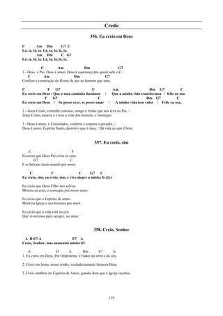 Credo
                                              356. Eu creio em Deus

C         Am Dm               G7 C
Lá, ia, lá, ia. Lá, ia, lá, lá, ia.
          Am Dm               C G7
Lá, ia, lá, ia. Lá, ia, lá, lá, ia.

            C          Am               Dm                   G7
1 - Deus é Pai, Deus é amor, Deus é esperança pra quem nele crê. /
    C         Am                 Dm                  G7
Confiou a construção do Reino de paz ao homem que ama.

C              F    G7                   C        Am                    Dm G7              C
Eu creio em Deus / Que o meu caminho iluminou /   Que a minha vida transformou / feliz eu sou
             F     G7                       C                         Dm G7             C
Eu creio em Deus / Se posso crer, se posso amar /  A minha vida tem valor / Feliz eu sou.

2 - Jesus Cristo, caminha conosco, amigo e irmão que nos leva ao Pai, /
Jesus Cristo, nasceu e viveu a vida dos homens, e ressurgiu.

3 - Deus é amor, é Consolador, conforta e ampara o pecador, /
Deus é amor, Espírito Santo, destrói o que é mau, / Dá vida ao que é bom.


                                                357. Eu creio, sim
    C                           F
Eu creio que Deus Pai criou os céus
       G7                      C
E as belezas deste mundo por amor.

    C              F                  C      G7    C
Eu creio, sim, eu creio, sim, e vivo alegre a minha fé (2x)

Eu creio que Deus Filho nos salvou
Morreu na cruz, e ressurgiu por nosso amor.

Eu creio que o Espírito de amor
Mora na Igreja e nos homens por amor.

Eu creio que a vida está no céu
Que viveremos para sempre, no amor.


                                               358. Creio, Senhor
 A D E7 A                    E7 A
Creio, Senhor, mas aumentai minha fé!

    A                 D       A        Bm         E7        A
1. Eu creio em Deus, Pai Onipotente, Criador da terra e do céu.

2. Creio em Jesus, nosso irmão, verdadeiramente homem-Deus.

3. Creio também no Espírito de Amor, grande dom que a Igreja recebeu.




                                                         139
 