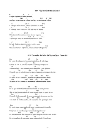 027. Faço novas todas as coisas
C                 C/E       F
Eis que faço novas todas as coisas,
               F/G      C                    C/E       F F/G
que faço novas todas as coisas, que faço novas todas as coisas.

   C                    C/E F                      F/G
É vida que brota da vida, é fruto que cresce do amor,
   C                    C/E F                      F/G
É vida que vence a morte, é vida que vem do Senhor.

   C                  C/E F                      F/G
Deixei o sepulcro vazio, a morte não me segurou.
   C                         C/E F               F/G
A pedra que então me prendia no terceiro dia rolou.

   C                   C/E F                 F/G
Eu hoje lhe dou vida nova, renovo em ti o amor.
     C                   C/E F                        F/G
Lhe dou uma nova esperança, tudo o que era velho passou.



                            028. Eu venho do Sul e do Norte (Nova Geração)
Dm                           A7          Dm
Eu venho do sul e do norte, do oeste e do leste, de todo lugar
                        A7           Dm
Estrada da vida eu percorro levando socorro a quem precisar
 Gm                                   Dm
Assunto de paz é meu forte Eu cruzo montanhas e vou aprender
             Gm               Dm         A7       Dm
O mundo não me satisfaz o que eu quero é a paz, o que eu quero é viver.

    Gm                Dm      Gm Dm          A7      Dm
No peito eu levo uma cruz, no meu coração o que disse Jesus
  Gm                  Dm      Gm Dm         A7     Dm
No peito eu levo uma cruz, no meu coração o que disse Jesus


Dm                           A7         Dm
Eu sei que não tenho a idade da maturidade de quem já viveu
                          A7              Dm
Mas sei que já tenho a idade de ver a verdade o que eu quero ser eu
  Gm                                    Dm
O mundo ferido e cansado de um negro passado de guerras sem fim
            Gm             Dm      A7       Dm
Tem medo da bomba que fez, a fé que desfez mas aponta pra mim


 Dm                          A7         Dm
Eu venho trazer meu recado, não tenho passado mas sei entender
                       A7         Dm
Um jovem foi crucificado por ter ensinado a gente viver
              Gm                Dm       A7      Dm
Eu grito ao mundo descrente que eu quero ser gente, que eu creio na cruz
                          A7         Dm
Eu creio na força do jovem que segue o caminho de Cristo Jesus




                                                         14
 