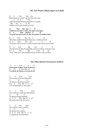 361. Esse Pranto (Muito alegre eu te pedi)

D    A        F#m         Bm      Em
Muito alegre eu te pedi o que era meu parti, num
      A     D A             F#m
sonho tão normal.Dissipei meus bens e o coração
  Bm     Em      A        D D7
também, no fim meu mundo era irreal.

G           F#m     Bm Em A            D
Confiei no teu amor e voltei, sim aqui é meu lugar,
G    A           F#m Bm Em A                   D
eu gastei teus bens ó pai e te dou este pranto em minhas maõs.

D A        F#m         Bm Em A                        D
Mil amigos conheci disseram adeus caiu, a solidão em mim
D A         F#m         Bm     Em                  A           D
Um patrão cruel levou-me a refletir meu pai, não trata um servo assim

D      A      F#m             Bm         Em          A                D
Nem deixaste-me falar da ingratidão, morreu no abraço o mal que eu fiz
D     A        F#m           Bm              Em        A       D
.Festa, roupa nova, anél, sandália aos pés. Voltei a vida, sou feliz;




                                 362. Mãos abertas (Nesta prece, Senhor)
 A     E       F#m A       D       E7
Nesta prece, Senhor, venho te oferecer
D      E7     A F#m Bm E7           A
O crepitar da chama, a certeza de dar.


A        E     F#m             C#m
Eu te ofereço o sol que brilha forte
A             D             E
Te ofereço a dor do meu irmão!
D E A         F#m Bm E7 A E7
A Fé na esperança e o meu Amor!


A        E       F#m              C#m
Eu te ofereço as mãos que estão abertas,
A           D         E
O cansaço do passo mantido
D E A          F#m Bm E7 A E7
Meu grito mais forte de louvor!


A        E     F#m        C#m
Eu te ofereço o que vi de belo
A      D             E
No interior dos corações;
D E A F#m Bm E7 A E7
A coragem de me transformar.




                                                        141
 