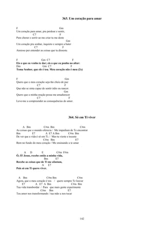 363. Um coração para amar

F                                       Gm
Um coração para amar, pra perdoar e sentir,
               C7                       F
Para chorar e sorrir ao me criar tu me deste
                                             Gm
Um coração pra sonhar, inquieto e sempre a bater
               C7                         F
Ansioso por entender as coisas que tu disseste.


F                    Gm C7                       F
Eis o que eu venho te dar; eis o que eu ponho no altar:
Dm                     Gm C7                   F
Toma Senhor, que ele é teu. Meu coração não é meu (2x)


F                                           Gm
Quero que o meu coração seja tão cheio de paz
                   C7                       F
Que não se sinta capaz de sentir ódio ou rancor.
                                           Gm
Quero que a minha oração possa me amadurecer
                   C7                          F
Leve-me a compreender as consequências do amor.




                                               364. Só em Ti viver

     A Bm               C#m Bm                           C#m
As coisas que o mundo oferecia / Me impediam de Te encontrar
Bm            E7          A E7 A Bm            C#m Bm
De ver que a vida é só em Ti. / Mas tu vieste e tocaste
                        C#m Bm                        E7
Bem no fundo do meu coração / Me ensinando a te amar


       A   D          E           C#m F#m
Ó, Ó! Jesus, recebe então a minha vida,
                        Bm       E7
Recebe as coisas que de Ti me afastam,
                      A    E7
Pois só em Ti quero viver.


 A Bm                     C#m Bm                   C#m
Agora, que o meu coração é teu / quero sempre Te louvar
    E7          A E7 A Bm                      C#m Bm
Tua vida transbordar / Para que mais gente experimente
                     C#m Bm                 E7
Teu amor nos transformando / tua mão a nos tocar




                                                       142
 