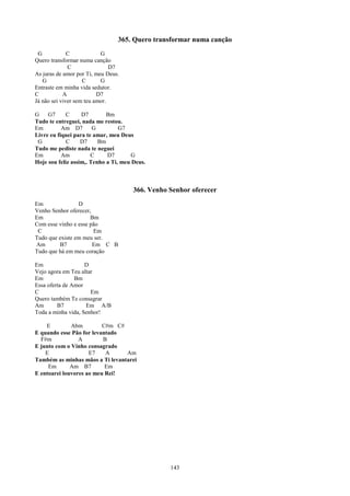 365. Quero transformar numa canção
 G            C            G
Quero transformar numa canção
              C                D7
As juras de amor por Ti, meu Deus.
   G                C      G
Entraste em minha vida sedutor.
C           A             D7
Já não sei viver sem teu amor.

G    G7      C     D7        Bm
Tudo te entreguei, nada me restou.
Em         Am D7        G         G7
Livre eu fiquei para te amar, meu Deus
 G           C     D7     Bm
Tudo me pediste nada te neguei
Em         Am          C     D7        G
Hoje sou feliz assim,. Tenho a Ti, meu Deus.



                                       366. Venho Senhor oferecer
Em               D
Venho Senhor oferecer,
Em                    Bm
Com esse vinho e esse pão
 C                     Em
Tudo que existe em meu ser.
Am       B7            Em C B
Tudo que há em meu coração

Em                  D
Vejo agora em Teu altar
Em              Bm
Essa oferta de Amor
C                     Em
Quero também Te consagrar
Am       B7         Em A/B
Toda a minha vida, Senhor!

    E         Abm         C#m C#
E quando esse Pão for levantado
  F#m            A        B
E junto com o Vinho consagrado
    E                E7    A     Am
Também as minhas mãos a Ti levantarei
     Em       Am B7        Em
E entoarei louvores ao meu Rei!




                                                  143
 