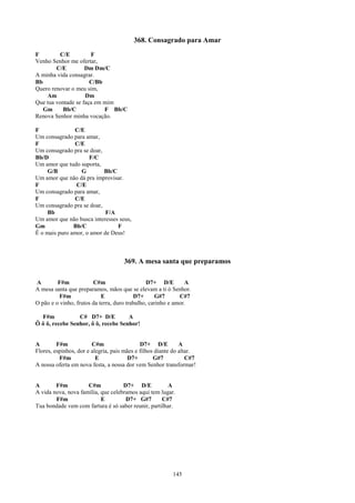 368. Consagrado para Amar
F         C/E         F
Venho Senhor me ofertar,
        C/E         Dm Dm/C
A minha vida consagrar.
Bb                    C/Bb
Quero renovar o meu sim,
    Am              Dm
Que tua vontade se faça em mim
   Gm      Bb/C            F Bb/C
Renova Senhor minha vocação.

F              C/E
Um consagrado para amar,
F              C/E
Um consagrado pra se doar,
Bb/D                 F/C
Um amor que tudo suporta,
     G/B          G        Bb/C
Um amor que não dá pra improvisar.
F               C/E
Um consagrado para amar,
F              C/E
Um consagrado pra se doar,
     Bb                     F/A
Um amor que não busca interesses seus,
Gm             Bb/C             F
É o mais puro amor, o amor de Deus!



                                     369. A mesa santa que preparamos

A        F#m            C#m                     D7+ D/E        A
A mesa santa que preparamos, mãos que se elevam a ti ó Senhor.
          F#m               E             D7+      G#7       C#7
O pão e o vinho, frutos da terra, duro trabalho, carinho e amor.

  F#m            C# D7+ D/E          A
Ô ô ô, recebe Senhor, ô ô, recebe Senhor!


A        F#m            C#m                  D7+ D/E          A
Flores, espinhos, dor e alegria, pais mães e filhos diante do altar.
          F#m             E             D7+        G#7           C#7
A nossa oferta em nova festa, a nossa dor vem Senhor transformar!


A       F#m          C#m            D7+ D/E           A
A vida nova, nova família, que celebramos aqui tem lugar.
        F#m                E         D7+ G#7        C#7
Tua bondade vem com fartura é só saber reunir, partilhar.




                                                          145
 