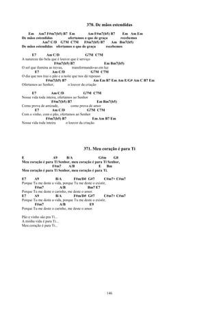 370. De mãos estendidas
   Em Am7 F#m7(b5) B7 Em              Am F#m7(b5) B7      Em Am Em
De mãos estendidas        ofertamos o que de graça       recebemos
            Am7 C/D G7M C7M         F#m7(b5) B7     Am Bm7(b5)
De mãos estendidas ofertamos o que de graça      recebemos

       E7        Am C/D                     G7M C7M
A natureza tão bela que é louvor que é serviço
                      F#m7(b5) B7                      Em Bm7(b5)
O sol que ilumina as trevas,       transformando-as em luz
        E7           Am C/D                     G7M C7M
O dia que nos traz o pão e a noite que nos dá repouso
                F#m7(b5) B7                      Am Em B7 Em Am E/G# Am C B7 Em
Ofertamos ao Senhor,            o louvor da criação

      E7            Am C/D                 G7M C7M
Nossa vida toda inteira, ofertamos ao Senhor
                    F#m7(b5) B7                     Em Bm7(b5)
Como prova de amizade,             como prova de amor
        E7          Am C/D                    G7M C7M
Com o vinho, com o pão, ofertamos ao Senhor
                F#m7(b5) B7                      Em Am B7 Em
Nossa vida toda inteira        o louvor da criação.




                                        371. Meu coração é para Ti
E                 A9      B/A                 G#m      G0
Meu coração é para Ti Senhor, meu coração é para Ti Senhor,
                  F#m7     A/B                E    Bm
Meu coração é para Ti Senhor, meu coração é para Ti.

E7      A9           B/A          F#m/D# G#7          C#m7+ C#m7
Porque Tu me deste a vida, porque Tu me deste o existir,
        F#m7            A/B                Bm7 E7
Porque Tu me deste o carinho, me deste o amor.
E7      A9           B/A          F#m/D# G#7          C#m7+ C#m7
Porque Tu me deste a vida, porque Tu me deste o existir,
        F#m7            A/B                 E9
Porque Tu me deste o carinho, me deste o amor.

Pão e vinho são pra Ti...
A minha vida é para Ti...
Meu coração é para Ti...




                                                       146
 