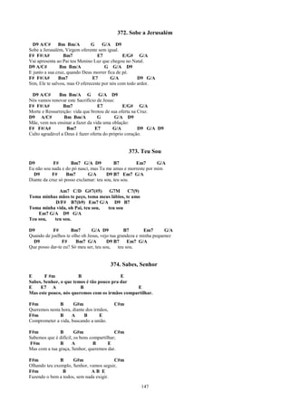 372. Sobe a Jerusalém
  D9 A/C#      Bm Bm/A         G     G/A D9
Sobe a Jerusalém, Virgem oferente sem igual.
F# F#/A#          Bm7             E7           E/G# G/A
Vai apresenta ao Pai teu Menino Luz que chegou no Natal.
D9 A/C#         Bm Bm/A               G G/A D9
E junto a sua cruz, quando Deus morrer fica de pé.
F# F#/A#       Bm7              E7       G/A          D9 G/A
Sim, Ele te salvou, mas O ofereceste por nós com todo ardor.

 D9 A/C#      Bm Bm/A G            G/A D9
Nós vamos renovar este Sacrifício de Jesus:
F# F#/A#         Bm7              E7            E/G# G/A
Morte e Ressurreição: vida que brotou de sua oferta na Cruz.
D9 A/C#           Bm Bm/A         G         G/A D9
Mãe, vem nos ensinar a fazer da vida uma oblação:
F# F#/A#           Bm7           E7        G/A         D9 G/A D9
Culto agradável a Deus é fazer oferta do próprio coração.


                                                 373. Teu Sou
D9          F#       Bm7 G/A D9            B7       Em7       G/A
Eu não sou nada e do pó nasci, mas Tu me amas e morreste por mim
  D9        F#     Bm7       G/A       D9 B7 Em7 G/A
Diante da cruz só posso exclamar: teu sou, teu sou.

            Am7 C/D G#7(#5)        G7M       C7(9)
Toma minhas mãos te peço, toma meus lábios, te amo
          D/F# B7(b9) Em7 G/A D9 B7
Toma minha vida, oh Pai, teu sou, teu sou
    Em7 G/A D9 G/A
Teu sou,  teu sou.

D9         F#        Bm7       G/A D9           B7       Em7       G/A
Quando de joelhos te olho oh Jesus, vejo tua grandeza e minha pequenez
  D9            F#     Bm7 G/A         D9 B7      Em7 G/A
Que posso dar-te eu? Só meu ser, teu sou,    teu sou.


                                          374. Sabes, Senhor
E      F #m            B                   E
Sabes, Senhor, o que temos é tão pouco pra dar
E    E7 A               B                       E
Mas este pouco, nós queremos com os irmãos compartilhar.

F#m           B      G#m                   C#m
Queremos nesta hora, diante dos irmãos,
F#m           B     A      B       E
Comprometer a vida, buscando a união.

F#m            B       G#m                 C#m
Sabemos que é difícil, os bens compartilhar;
F#m            B     A           B      E
Mas com a tua graça, Senhor, queremos dar.

F#m            B     G#m                C#m
Olhando teu exemplo, Senhor, vamos seguir,
F#m             B             AB E
Fazendo o bem a todos, sem nada exigir.

                                                      147
 