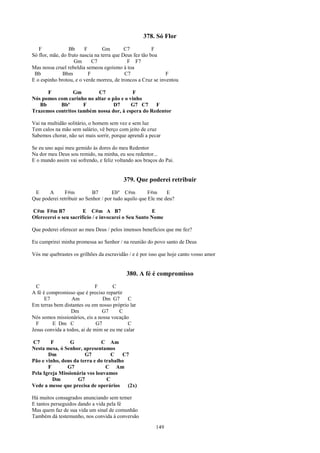 378. Só Flor
   F             Bb      F        Gm        C7           F
Só flor, mãe, do fruto nascia na terra que Deus fez tão boa
                    Gm       C7              F F7
Mas nossa cruel rebeldia semeou egoísmo à toa
 Bb            Bbm         F                C7                F
E o espinho brotou, e o verde morreu, de troncos a Cruz se inventou

      F          Gm        C7              F
Nós pomos com carinho no altar o pão e o vinho
   Bb      Bbº       F            D7      G7 C7    F
Trazemos contritos também nossa dor, à espera do Redentor

Vai na multidão solitário, o homem sem vez e sem luz
Tem calos na mão sem salário, vê berço com jeito de cruz
Sabemos chorar, não sei mais sorrir, porque aprendi a pecar

Se eu uno aqui meu gemido às dores do meu Redentor
Na dor meu Deus sou remido, na minha, eu sou redentor...
E o mundo assim vai sofrendo, e feliz voltando aos braços do Pai.


                                          379. Que poderei retribuir
 E     A       F#m          B7       Ebº C#m          F#m     E
Que poderei retribuir ao Senhor / por tudo aquilo que Ele me deu?

C#m F#m B7             E C#m A B7                     E
Oferecerei o seu sacrifício / e invocarei o Seu Santo Nome

Que poderei oferecer ao meu Deus / pelos imensos benefícios que me fez?

Eu cumprirei minha promessa ao Senhor / na reunião do povo santo de Deus

Vós me quebrastes os grilhões da escravidão / e é por isso que hoje canto vosso amor


                                           380. A fé é compromisso
  C                          F       C
A fé é compromisso que é preciso repartir
      E7          Am             Dm G7      C
Em terras bem distantes ou em nosso próprio lar
                  Dm            G7      C
Nós somos missionários, eis a nossa vocação
  F      E Dm C               G7            C
Jesus convida a todos, ai de mim se eu me calar

C7      F        G            C Am
Nesta mesa, ó Senhor, apresentamos
       Dm              G7          C   C7
Pão e vinho, dons da terra e do trabalho
       F       G7                C Am
Pela Igreja Missionária vos louvamos
         Dm         G7           C
Vede a messe que precisa de operários    (2x)

Há muitos consagrados anunciando sem temer
E tantos perseguidos dando a vida pela fé
Mas quem faz de sua vida um sinal de comunhão
Também dá testemunho, nos convida à conversão

                                                        149
 