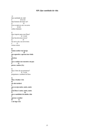 029. Que santidade de vida

 G
Que santidade de vida!
C             D G G4
Que homens devemos ser!
G                  D
Pois se tudo no céu e na terra
C         G G4
senhor chamará

G
Que respeito para com Deus!
 C             D G G4
Que luta devemos travar!
G                 D
No novo céu e na nova terra
C       G
iremos morar

D
Somos senhor tua igreja
C                 D
que aguarda e apressa tua vinda
G
gloriosa
D
que o senhor nos encontre em paz
C         G
puros e santos (2x)

G
Que é feito da sua promessa?
C               D G G4
perguntam e zombam de Deus

G
Mas o Senhor virá
D
ele não tardará
C
que eu seja santo, santo, santo
G
pois Deus é santo, santo, santo
G                   D
que a santidade da minha vida
C
apresse o senhor
D           G
e ele logo virá




                                              15
 