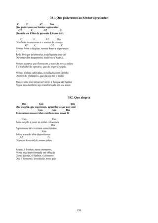 381. Que poderemos ao Senhor apresentar
 C      F          A7        Dm
Que poderemos ao Senhor apresentar
  G7        C          G7             C
Quando seu Filho de presente Ele nos dá...

    C            F           A7         Dm
O infinito do universo e o sorriso da criança
         G7       C               G7        C
Nossas lutas e alegrias, nossas dores e esperanças

Toda flor que desabrocha, toda lágrima que cai
O clamor dos pequeninos, todo riso e todo ai.

Nossos campos que florescem, o suor de nossas mãos
E o trabalho do operário, que do trigo fez o pão.

Nossas vinhas cultivadas, e cuidadas com carinho
O labor do vinhateiro, que da uva fez o vinho

Pão e vinho vão tornar-se Corpo e Sangue do Senhor
Nossa vida também seja transformada em seu amor.



                                                 382. Que alegria
    Dm              Gm                         Dm
Que alegria, que esperança, aguardar Jesus que vem!
                    Gm         Am          Dm
Renovemos nossas vidas, confirmemos nossa fé

      Dm                          Gm
Junto ao pão e junto ao vinho colocamos
                                 Dm
A promessa de vivermos como irmãos
                         Gm
Sobre a ara do altar depositamos
   A7                         D
O aperto fraternal de nossas mãos


Aceita, ó Senhor, nesse momento,
Nossa vida transformada em oblação
Como aceitas, ó Senhor, o alimento
Que o fermento, levedando, torna pão




                                                       150
 