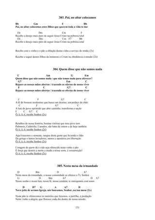 383. Pai, no altar colocamos
Bb               Gm                        F                   Bb
Pai, no altar colocamos estes filhos que querem toda a vida te dar

 Eb                  Dm                    Cm                F
Recebe o desejo mais puro de seguir Jesus Cristo na pobreza total
 Eb                  Dm                    Cm F7            Bb
Recebe o desejo mais puro de seguir Jesus Cristo na pobreza total


Recebe com o vinho e o pão a oblação destas vidas a serviço do irmão (2x)

Recebe o seguir destes filhos de imitarem o Cristo na obediência à missão (2x)



                                    384. Quem disse que não somos nada
 C                        Am                     G            Em
Quem disse que não somos nada / que não temos nada para oferecer?
  G7                                         Em                C
Repare as nossas mãos abertas / trazendo as ofertas do nosso viver
  F                    C                      G7               C
Repare as nossas mãos abertas / trazendo as ofertas do nosso viver


  C                   F                  G7                  C
A fé do homem nordestino que busca um destino, um pedaço de chão
   C                 F              G7                  C
A luta do povo oprimido que abre caminho, transforma a nação
F       C     G7     C
Ô, ô, ô, ô, recebe Senhor (2x)


Retalhos de nossa história, bonitas vitórias que meu povo tem
Palmares, Caldeirão, Canudos, são lutas de ontem e de hoje também
Ô, ô, ô, ô, recebe Senhor (2x)

Aqui trazemos a semente, sangue desta gente que fecunda o chão
Do gringo e tantos lavradores, santos e operários em libertação
Ô, ô, ô, ô, recebe Senhor (2x)

Coragem de quem dá a vida seja oferecida neste vinho e pão
É força que destrói a morte e muda a nossa sorte, é ressurreição!
Ô, ô, ô, ô, recebe Senhor (2x)



                                        385. Nesta mesa da irmandade
 D                Bm                    D                        A7
Nesta mesa da irmandade, a nossa comunidade se oferece a Ti, Senhor
 G                   D         Bm            A7                       D A7
Nosso sonho e nossa luta, nossa fé, nossa conduta, te entregamos com amor.

      D         D7    G            A       A7           D
Novo jeito de sermos Igreja, nós buscamos, Senhor, na tua mesa (2x)

Neste pão te oferecemos os mutirões que fazemos, a partilha, a produção
Neste vinho a alegria, que floresce cada dia dentro de nossa missão.


                                                          151
 