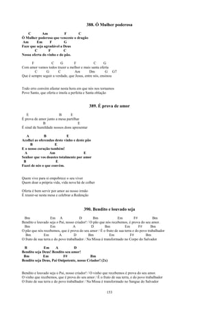 388. Ó Mulher poderosa
   C         Am            F      C
Ó Mulher poderosa que venceste o dragão
Am       Em       F        G
Faze que seja agradável a Deus
        C        F        C
Nossa oferta do vinho e do pão.

      F            C     G        F             C      G
Com amor vamos todos trazer a melhor e mais santa oferta
        C      G        C         Am         Dm         G G7
Que é sempre seguir a verdade, que Jesus, entre nós, ensinou


Todo erro convém afastar nesta hora em que nós nos tornamos
Povo Santo, que oferta e imola a perfeita e Santa oblação


                                               389. É prova de amor
   E                    B       E
É prova de amor junto a mesa partilhar
              B                      E
É sinal de humildade nossos dons apresentar

   A          B              E
Acolhei as oferendas deste vinho e deste pão
     B               E
E o nosso coração também!
 A               Am                     E
Senhor que vos doastes totalmente por amor
 B                   E
Fazei de nós o que convém.


Quem vive para si empobrece o seu viver
Quem doar a própria vida, vida nova há de colher

Oferta é bem servir por amor ao nosso irmão
É reunir-se nesta mesa e celebrar a Redenção


                                         390. Bendito e louvado seja
 Bm                 Em A               D         Bm              Em        F#           Bm
Bendito e louvado seja o Pai, nosso criador! / O pão que nós recebemos, é prova do seu amor.
 Bm                 Em             A            D        Bm          Em       F#      Bm
O pão que nós recebemos, que é prova do seu amor / É o fruto de sua terra e do povo trabalhador
  Bm           Em         A         D         Bm            Em           F#        Bm
O fruto de sua terra e do povo trabalhador / Na Missa é transformado no Corpo do Salvador

 B            Em     A          D
Bendito seja Deus! Bendito seu amor!
 Bm          Em           F#               Bm
Bendito seja Deus, Pai Onipotente, nosso Criador! (2x)


Bendito e louvado seja o Pai, nosso criador! / O vinho que recebemos é prova do seu amor.
O vinho que recebemos, que é prova do seu amor / É o fruto de sua terra, e do povo trabalhador
O fruto de sua terra e do povo trabalhador / Na Missa é transformado no Sangue do Salvador

                                                        153
 