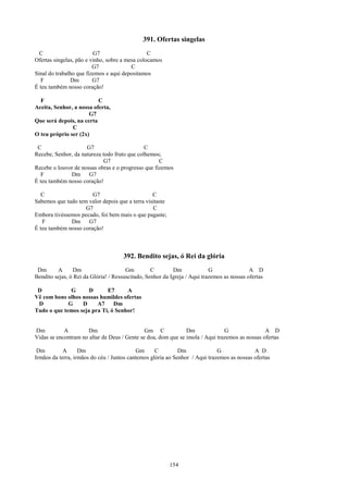 391. Ofertas singelas
  C                      G7                     C
Ofertas singelas, pão e vinho, sobre a mesa colocamos
                         G7              C
Sinal do trabalho que fizemos e aqui depositamos
   F           Dm        G7
É teu também nosso coração!

  F                       C
Aceita, Senhor, a nossa oferta,
                      G7
Que será depois, na certa
               C
O teu próprio ser (2x)

 C                   G7                       C
Recebe, Senhor, da natureza todo fruto que colhemos;
                             G7                     C
Recebe o louvor de nossas obras e o progresso que fizemos
   F          Dm G7
É teu também nosso coração!

   C                   G7                        C
Sabemos que tudo tem valor depois que a terra visitaste
                    G7                           C
Embora tivéssemos pecado, foi bem mais o que pagaste;
   F          Dm G7
É teu também nosso coração!



                                      392. Bendito sejas, ó Rei da glória
 Dm      A      Dm                     Gm         C        Dm              G                A D
Bendito sejas, ó Rei da Glória! / Ressuscitado, Senhor da Igreja / Aqui trazemos as nossas ofertas

 D            G      D      E7      A
Vê com bons olhos nossas humildes ofertas
 D           G    D     A7     Dm
Tudo o que temos seja pra Ti, ó Senhor!


Dm          A        Dm                       Gm C             Dm              G                A D
Vidas se encontram no altar de Deus / Gente se doa, dom que se imola / Aqui trazemos as nossas ofertas

 Dm         A      Dm                      Gm      C         Dm              G              A D
Irmãos da terra, irmãos do céu / Juntos cantemos glória ao Senhor / Aqui trazemos as nossas ofertas




                                                          154
 