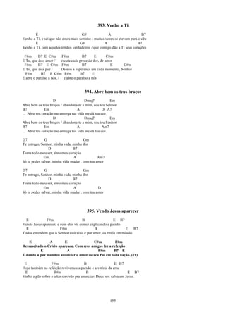 393. Venho a Ti
        E                              G#               A                    B7
Venho a Ti, e sei que não estou mais sozinho / muitas vozes se elevam para o céu
        E                             G#             A                    B7
Venho a Ti, com aqueles irmãos verdadeiros / que comigo dão a Ti seus corações

 F#m      B7 E C#m F#m                 B7      E       C#m
E Tu, que és o amor /    escuta cada prece de dor, de amor
 F#m      B7 E C#m F#m                 B7                E    C#m
E Tu, que és a paz /     Dá-nos a esperança em cada momento, Senhor
  F#m       B7 E C#m F#m             B7      E
E abre o paraíso a nós, / e abre o paraíso a nós


                                        394. Abre bem os teus braços
                    D                   Dmaj7           Em
Abre bem os teus braços / abandona-te a mim, sou teu Senhor
B7             Em                   A              D A7
... Abre teu coração me entrega tua vida me dá tua dor.
                    D                   Dmaj7           Em
Abre bem os teus braços / abandona-te a mim, sou teu Senhor
B7             Em                   A              Am7
... Abre teu coração me entrega tua vida me dá tua dor.

D7            G                        Gm
Te entrego, Senhor, minha vida, minha dor
                 D              B7
Toma todo meu ser, abro meu coração
             Em                 A               Am7
Só tu podes salvar, minha vida mudar , com teu amor

D7            G                        Gm
Te entrego, Senhor, minha vida, minha dor
                 D              B7
Toma todo meu ser, abro meu coração
             Em                 A               D
Só tu podes salvar, minha vida mudar , com teu amor




                                         395. Vendo Jesus aparecer
  E           F#m                      B                  E B7
Vendo Jesus aparecer, e com eles vir comer explicando a paixão
  E                     F#m                   B                 E    B7
Todos entendem que o Senhor está vivo e por amor, os envia em missão

    E           A        E                C#m           F#m
Ressuscitado o Cristo apareceu. Com seus amigos fez a refeição
           E               A                F#m        B7 E
E dando a paz mandou anunciar o amor de seu Pai em toda nação. (2x)

 E                F#m                    B                  E B7
Hoje também na refeição revivemos a paixão e a vitória da cruz
 E                  F#m                   B                         E B7
Vinho e pão sobre o altar servirão pra anunciar: Deus nos salva em Jesus.




                                                        155
 