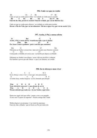 396. Cada vez que eu venho
Bb                    Eb        F      Bb                     F7 Bb
Cada vez que eu venho para te falar / na verdade eu venho para te escutar
 Bb         F      Eb         Bb           Eb     F         Eb F7 Bb
Fala-me da vida, preciso te escutar! Fala da verdade, que vai me libertar (2x)

Cada vez que eu venho para oferecer / na verdade eu venho para receber
Dá-me o Pão da Vida, que vai me alimentar / Dá-me a água viva, que vai me saciar! (2x)




                                       397. Aceita, ó Pai, a nossa oferta
  D                      Bm                 G              A
Aceita, ó Pai, a nossa oferta / transforma tudo o que te damos
           F#m         Bm                 A7            D
Por Jesus Cristo te pedimos / pois é com Ele que contamos!

  Bm           G                            A7                     Bm
Ofertamos ao Senhor a nossa luta / para um mundo mais fraterno construir
     G         Em                          A7                    D
Começando o trabalho em nossa casa / na família pra depois se difundir

Ofertamos ao Senhor com alegria / nossa vida em sacrifício e oblação
Por famílias e povos que não sabem / o que é ser fraterno, ser cristão.




                                         398. Eu te ofereço o meu viver
 A                    E      A                   B E
Eu te ofereço o meu viver / o meu agir, meu pensamento
 A                        E      A                   B E
A minha força, minha fraqueza / eu fui chamado para doação


F#m       A      B    A     D        A B E
Neste ofertório renovarei / o meu desejo de servir
F#m        A      B         A     D      A        E A
Mesmo sabendo que nada sou / eis-me Senhor, aqui estou


Quem me seguir terá que sofrer / tomar a cruz e ser pregado
A cruz sem Ti quem vai suportar? / Porém contigo não é nada


Minha alegria é ser presença / é ser sinal de esperança
Farei da vida a oblação / que tu fizeste ao Pai por todos nós




                                                           156
 