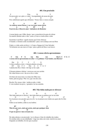 401. Em procissão
 E                          F#m          B                    E
Em procissão vai o pão e o vinho / Acompanhados de nossa devoção
         E7                    A               B               E
Pois simbolizam aquilo que ofertamos / Nossa vida e o nosso coração

      E              A                B7           E
Ao celebrar nossa Páscoa / e ao vos trazer nossa oferta
          A              E          B7           E
Fazei de nós, ó Deus de amor / imitadores do Redentor


A nossa Igreja, que é Mãe, deseja / que a consciência do gesto de ofertar
Se atualize durante toda a vida / como o Cristo se imola sobre o altar

Eucaristia é sacrifício / aquele mesmo que Cristo ofereceu
O mundo e o homem serão reconduzidos / para a nova aliança com seu Deus

O pão e o vinho serão em breve / o Corpo e Sangue do Cristo Salvador
Tal alimento nos une num só Corpo / para a glória de Deus e seu louvor.


                                       402. A nossa oferta apresentamos
  C      Em      F    G       Am        Dm           Am             Dm G C             F G C
A nossa oferta apresentamos no altar / e te pedimos: Vem Senhor, nos libertar!

   Dm       G        C         F         C         G
A chuva molhou a terra / o homem plantou um grão
   Ebº      Em F C               Dm       G    C F G C
A planta deu flor e frutos / do trigo se fez o pão

O homem plantou videiras / cercou-as com seu carinho
Da vinha brotou a uva / da uva se fez o vinho

Os frutos da nossa terra /e as lutas dos filhos teus
Serão, pela tua graça / Pão vivo, que vem dos céus

Recebe, Pai, nossas vidas / unidas ao pão e vinho
E vem conduzir teu povo, / guiando-o no teu caminho


                                     403. Não tinha nada pra te oferecer
         D            G D                  D            G               A7
Não tinha nada pra te oferecer / não tinha nada que eu pudesse por no teu altar
        D                    G         D           D          G                     A7
Eu só pensava nos pecados que já eu fiz / eu só pensava nos irmãos aos quais não fiz feliz
 G                     D
Então eu me lembrei, então eu me lembrei.

       D7                                            G
Mais do que ouro, mais que prata, mais que qualquer dom
          A7            D
O que tu queres é meu coração (2x)


De mãos abertas e em procissão / eu te ofereço o fruto do trabalho dos irmãos
Eis minhas mãos eu sou trabalhador / trago nas mãos este sinal, sinal do teu amor
Enquanto eu trabalhei, foi isto que eu pensei

                                                          158
 