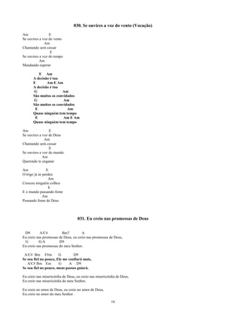030. Se ouvires a voz do vento (Vocação)
Am               E
Se ouvires a voz do vento
              Am
Chamando sem cessar
                  E
Se ouvires a voz do tempo
           Am
Mandando esperar

         E Am
      A decisão é tua
      E       Am E Am
      A decisão é tua
      G                Am
      São muitos os convidados
      G                 Am
      São muitos os convidados
       E                  Am
      Quase ninguém tem tempo
       E                Am E Am
      Quase ninguém tem tempo

Am               E
Se ouvires a voz de Deus
              Am
Chamando sem cessar
                 E
Se ouvires a voz do mundo
             Am
Querendo te enganar

Am              E
O trigo já se perdeu
                 Am
Cresceu ninguém colheu
                 E
E o mundo passando fome
              Am
Passando fome de Deus



                                   031. Eu creio nas promessas de Deus


 D9        A/C#          Bm7          A
Eu creio nas promessas de Deus, eu creio nas promessas de Deus,
 G        G/A          D9
Eu creio nas promessas do meu Senhor.

 A/C# Bm F#m           G        D9
Se sou fiel no pouco, Ele me confiará mais,
   A/C# Bm Em          G     A D9
Se sou fiel no pouco, meus passos guiará.

Eu creio nas misericórdia de Deus, eu creio nas misericórdia de Deus,
Eu creio nas misericórdia do meu Senhor.

Eu creio no amor de Deus, eu creio no amor de Deus,
Eu creio no amor do meu Senhor.

                                                         16
 