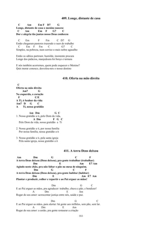 409. Longe, distante de casa
 C       Am         Em F D7        G
Longe, distante de casa o menino nasceu:
 C     Am           Em F        G7     C
Dor e alegria tão juntas nosso Deus conheceu

  C     Em         F      Fm        C D7      G
Então chegaram pastores trazendo o suor do trabalho
  C      Em F       Fm      C           G7       C
Simples, na pobreza, num sorriso o mais nobre agasalho

Então os sábios partiram: humilde, insistente procura
Longe dos palácios, manjedoura foi berço e ternura

E nós também acorremos, quem pode esquecer o Menino?
Quis morar conosco, desvelou-nos o nosso destino


                                            410. Oferta na mão direita
 C
Oferta na mão direita
     Am7           G
Na esquerda, o coração
  F              C/E
A Ti, ó Senhor da vida
Am7 D       G      C
A     Ti, nossa gratidão

            Am Dm                  G C
1. Nossa gratidão a ti, pelo Dom da vida,
                A Dm              F G C
   Pelo Dom da vida, nossa gratidão a Ti

2. Nossa gratidão a ti, por nossa família
   Por nossa família, nossa gratidão a ti

3. Nossa gratidão a ti, pela santa igreja
   Pela santa igreja, nossa gratidão a ti


                                             411. A terra Deus deixou
Am            Dm               G                    C          F
A terra Deus deixou (Deus deixou), pra gente trabalhar (trabalhar)
              Dm                      E                 Am     E7 Am
Agindo neste chão, pra não faltar o pão na mesa de ninguém.
               Dm              G                  C         F
A terra Deus deixou (Deus deixou), pra gente habitar (habitar)
              Dm                E                         Am E7 Am
Plantar e produzir, colher e repartir e ao Pai erguer as mãos!

                                Dm                         G         C
E ao Pai erguer as mãos, pra agradecer: trabalho, chuva e pão, e bendizer!
               A          Dm                  E           Am
Rogar do seu amor: acrescentar justiça entre nós, saúde e paz.

                                Dm                     G                 C
E ao Pai erguer as mãos, para alertar: há gente aos milhões, sem pão, sem lar.
               A      Dm                   E        Am
Rogar do seu amor: a união, pra gente restaurar a criação

                                                          161
 