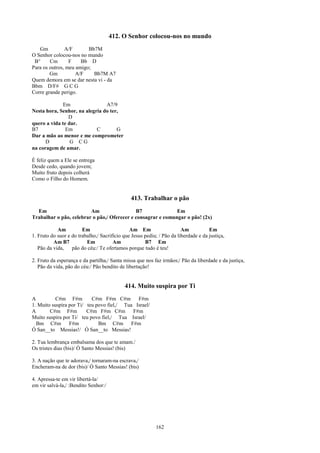 412. O Senhor colocou-nos no mundo
   Gm          A/F       Bb7M
O Senhor colocou-nos no mundo
 B°     Cm       F    Bb D
Para os outros, meu amigo;
        Gm          A/F    Bb7M A7
Quem demora em se dar nesta vi - da
Bbm D/F# G C G
Corre grande perigo.

              Em                A7/9
Nesta hora, Senhor, na alegria do ter,
                D
quero a vida te dar.
B7             Em           C        G
Dar a mão ao menor e me comprometer
      D          G CG
na coragem de amar.

É feliz quem a Ele se entrega
Desde cedo, quando jovem;
Muito fruto depois colherá
Como o Filho do Homem.


                                               413. Trabalhar o pão
  Em                     Am                  B7               Em
Trabalhar o pão, celebrar o pão,/ Oferecer e consagrar e comungar o pão! (2x)

            Am          Em                     Am Em                    Am           Em
1. Fruto do suor e do trabalho,/ Sacrifício que Jesus pediu; / Pão da liberdade e da justiça,
          Am B7           Em           Am             B7 Em
   Pão da vida,    pão do céu:/ Te ofertamos porque tudo é teu!

2. Fruto da esperança e da partilha,/ Santa missa que nos faz irmãos;/ Pão da liberdade e da justiça,
   Pão da vida, pão do céu:/ Pão bendito de libertação!


                                            414. Muito suspira por Ti
A          C#m F#m         C#m F#m C#m F#m
1. Muito suspira por Ti/ teu povo fiel,/ Tua Israel/
A       C#m F#m          C#m F#m C#m F#m
Muito suspira por Ti/ teu povo fiel,/ Tua Israel/
  Bm C#m F#m                  Bm C#m F#m
Ó San__to Messias!/ Ó San__to Messias!

2. Tua lembrança embalsama dos que te amam./
Os tristes dias (bis)/ Ó Santo Messias! (bis)

3. A nação que te adorava,/ tornaram-na escrava,/
Encheram-na de dor (bis)/ Ó Santo Messias! (bis)

4. Apressa-te em vir libertá-la/
em vir salvá-la,/ :Bendito Senhor:/




                                                           162
 