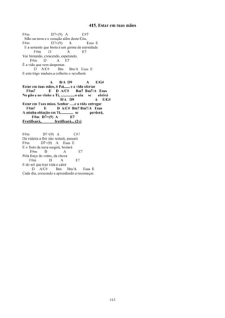 415. Estar em tuas mãos
F#m                D7+(9) A             C#7
 Mão na terra e o coração além deste Céu,
F#m                D7+(9)      A           Esus E
 E a semente que brota é um germe de eternidade
        F#m      D            A         E7
Vai brotando, crescendo, esperando,
     F#m      D        A    E7
É a vida que vem despontar.
        D A/C#         Bm Bm/A Esus E
E este trigo maduro,a colheita o recolherá

                A     B/A D9                 A    E/G#
Estar em tuas mãos, ó Pai...... e a vida ofertar
  F#m7          E D A/C#               Bm7 Bm7/A Esus
No pão e no vinho a Ti, ...............o céu se    abrirá
                        B/A D9                    A E/G#
Estar em Tuas mãos, Senhor .....e a vida entregar
  F#m7       E       D A/C# Bm7 Bm7/A Esus
A minha oblação em Ti.............. se         perderá,
      F#m D7+(9) A                E7
Frutificará,       frutificará... (2x)


F#m           D7+(9) A              C#7
Da videira a flor não restará, passará
F#m         D7+(9) A Esus E
E o fruto da terra surgirá, brotará
     F#m       D             A         E7
Pela força do vento, da chuva
    F#m            D       A         E7
E do sol que traz vida e calor
      D A/C#           Bm Bm/A            Esus E
Cada dia, crescendo e aprendendo a recomeçar.




                                                        163
 