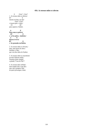 416. As nossas mãos se abrem
       E        F#m7 C#m7
1. As nossas mãos se abrem,/
B7                  E
mesmo na luta e na dor/
         F#m7 C#m7
e trazem pão e vinho,/
   F#            B7
para esperar o Senhor.

 A              E
Deus ama os pobres/
  B7               E
e se fez pobre, também;/
 A         E
desceu à terra/
B7                 E
e fez pousada em Belém.

2. As nossas mãos se elevam,/
para, num gesto de amor,/
retribuir a vida,/
que vem das mãos do Senhor.

3. As nossas mãos se encontram/
na mais fraterna união./
Façamos deste mundo/
a grande "Casa do Pão"!

4. As nossas mão sofridas/
nem sempre têm o que dar,/
mas vale a própria vida/
de quem prossegue a lutar.




                                              164
 