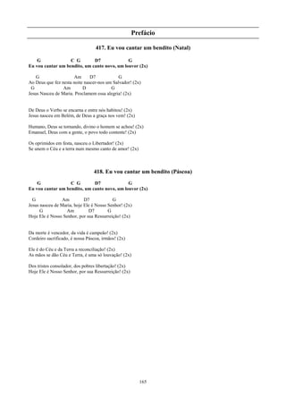 Prefácio

                                  417. Eu vou cantar um bendito (Natal)

    G              C G        D7              G
Eu vou cantar um bendito, um canto novo, um louvor (2x)

    G                 Am       D7            G
Ao Deus que fez nesta noite nascer-nos um Salvador! (2x)
 G               Am        D             G
Jesus Nasceu de Maria. Proclamem essa alegria! (2x)


De Deus o Verbo se encarna e entre nós habitou! (2x)
Jesus nasceu em Belém, de Deus a graça nos vem! (2x)

Humano, Deus se tornando, divino o homem se achou! (2x)
Emanuel, Deus com a gente, o povo todo contente! (2x)

Os oprimidos em festa, nasceu o Libertador! (2x)
Se unem o Céu e a terra num mesmo canto de amor! (2x)



                                 418. Eu vou cantar um bendito (Páscoa)
    G              C G        D7              G
Eu vou cantar um bendito, um canto novo, um louvor (2x)

  G              Am         D7            G
Jesus nasceu de Maria, hoje Ele é Nosso Senhor! (2x)
      G           Am          D7        G
Hoje Ele é Nosso Senhor, por sua Ressurreição! (2x)


Da morte é vencedor, da vida é campeão! (2x)
Cordeiro sacrificado, é nossa Páscoa, irmãos! (2x)

Ele é do Céu e da Terra a reconciliação! (2x)
As mãos se dão Céu e Terra, é uma só louvação! (2x)

Dos tristes consolador, dos pobres libertação! (2x)
Hoje Ele é Nosso Senhor, por sua Ressurreição! (2x)




                                                        165
 