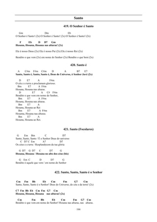 Santo

                                            419. O Senhor é Santo

   Gm                     Dm                   Eb
O Senhor é Santo! (2x) O Senhor é Santo! (2x) O Senhor é Santo! (2x)

   F      Eb      D    D7    Gm
Hosana, Hosana, Hosana nas alturas! (2x)

Ele é nosso Deus (2x) Ele é nosso Pai (2x) Ele é nosso Rei (2x)

Bendito o que vem (2x) em nome do Senhor (2x) Bendito o que bem (2x)

                                                    420. Santo é
 A      C#m F#m C#m              D         A          B7     E7
Santo, Santo é, Santo, Santo é, Deus do Universo, ó Senhor Javé (2x)

   D       E7        A         F#m
O céu e a terra o proclamam glorioso.
 Bm         E7        A F#m
Hosana, Hosana nas alturas.
   D            E7      A C# F#m
Bendito o que vem em nome do Senhor,
  Bm       E7         A F#m
Hosana, Hosana nas alturas.
  Bm       E7        A
Hosana, Hosana ao Rei
  Bm       E7          A F#m
Hosama, Hosana nas alturas.
  Bm       E7        A
Hosana, Hosana ao Rei.


                                            421. Santo (Focolares)
 G      Em Bm               C               D7
Santo, Santo, Santo / É o Senhor Deus do universo
    C D7 C Em             A7             D7
Os céus e a terra / Resplandecem da tua glória

  G D7 G D7        C        D7        G
Hosana, Hosana / Hosana no alto dos céus (bis)

  G Em C              D        D7        G
Bendito é aquele que vem / em nome do Senhor


                                    422. Santo, Santo, Santo é o Senhor

Cm Fm          Bb        Eb      Cm        Fm         G7       Cm
Santo, Santo, Santo é o Senhor! Deus do Universo, do céu e da terra! (2x)

C7 Fm Bb Eb Cm Fm G7 Cm
Hosana, Hosana, Hosana nas alturas! (2x)

 Cm           Fm     Bb       Eb      Cm         Fm       G7 Cm
Bendito o que vem em nome do Senhor! Hosana nas alturas, nas alturas.

                                                         166
 