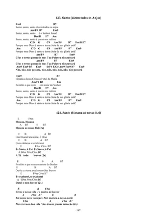423. Santo (dizem todos os Anjos)
Em9                                 B7
Santo, santo, santo dizem todos os anjos
              Am/F# B7             Em9
Santo, santo, santo é o Senhor Jesus!
                  Dm/B      E7     Am
Santo, santo, santo é quem nos redime
              C/D G          C9     Am/F#        B7     Dm/B E7
Porque meu Deus é santo a terra cheia de sua glória está!
Am             C/D G         C9     Am/F#        B7       Em9
Porque meu Deus é santo a terra cheia de sua glória está!
                    Am/F#            B7           Em9
Céus e terras passarão mas Tua Palavra não passará
                    Am/F#           B7            Em9
Céus e terras passarão mas Tua Palavra não passará
Am9 Em9 B7          Em9      D/F# E/G# Am9 Em9 B7           Em9
Não, não, não passará, não, não, não, não, não, não passará

Em9                                   B7
Hosana a Jesus Cristo o Filho de Maria
                Am/F# B7              Em
Bendito o que vem em nome do Senhor
                  Dm/B      E7    Am
Santo, santo, santo é quem nos redime
              C/D G          C9    Am/F#         B7     Dm/B E7
Porque meu Deus é santo a terra cheia de sua glória está!
Am             C/D G         C9     Am/F#        B7       Em9
Porque meu Deus é santo a terra cheia de sua glória está!


                                    424. Santo (Hosana ao nosso Rei)
 E        F#m
Hosana, Hosana
   A B7          E     B7
Hosana ao nosso Rei (2x)

  E     B                  A B7
Glorificarei teu nome, ó Deus
  E     B              A B7
Com cânticos te celebrarei
    E               F#m C#m B7
És Santo, ó Pai. És Santo, ó Pai
  A G#m F#m C#m B7
A Ti todo         louvor (2x)

 E                       B      A    B7
Bendito o que vem em nome do Senhor
E                 B           A B7
O céu e a terra proclamam Seu louvor
    E            F#m C#m B7
Te exaltarei, te exaltarei
 A G#m F#m C#m B7
Darei o meu louvor (2x)

 E                  B      C#m
Cristo é nossa vida / o motivo do louvor
      A        F#m B7             E                 B
Em nosso novo coração / Pois morreu a nossa morte
       C#m                     A         F#m B7
Pra vivermos Sua vida / Nos trouxe grande salvação (2x)

                                                      167
 