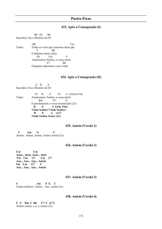 Partes Fixas

                                      433. Após a Consagração (I)

                 Bb Eb      Bb
Sacerdote: Eis o Mistério da Fé!

               Bb                              Cm
Todos:        Todas as vezes que comemos deste pão
                  F            Bb
              E bebemos deste cálice
                  Eb         Cm            F
              Anunciamos, Senhor, a vossa morte
                           F7           Bb
              Enquanto esperamos vossa vinda



                                      434. Após a Consagração (II)

                 A D        A
Sacerdote: Eis o Mistério da Fé!

                A7 D        E       E7     A A/G#m F#m
Todos:        Anunciamos, Senhor, a vossa morte
                    Bm         E7          A
              E proclamamos a vossa ressurreição (2x)
                D     E       A G#m F#m
              Vinde Senhor! Vinde Senhor!
                D      E     A (A7)
              Vinde Senhor Jesus! (2x)


                                          435. Amém (Versão 1)
 C     Am    G          C
Amém, Amém, Amém, Amém Amém (2x)


                                          436. Amém (Versão 2)
Cm             Cm
Aaaa... mém, Aaaa... mém
Fm Cm         G7      Cm C7
Aaa... Aaa... Aaa... Amém
Fm Cm         G7      C
Aaa... Aaa... Aaa... Amém


                                          437. Amém (Versão 3)
C               Am     F G C
Amém (aleluia) Amém... Aaa...amém (2x)


                                          438. Amém (Versão 4)
F C Dm C Bb          C7 F (C7)
Amém, amém, a..a..a..amém (2x)


                                                     172
 