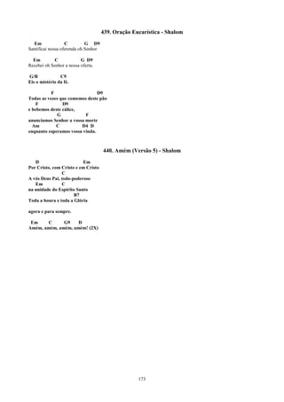 439. Oração Eucarística - Shalom
   Em              C         G D9
Santificai nossa oferenda oh Senhor

  Em         C            G D9
Recebei oh Senhor a nossa oferta.

G/B             C9
Eis o mistério da fé.

           F                    D9
Todas as vezes que comemos deste pão
    F           D9
e bebemos deste cálice,
             G            F
anunciamos Senhor a vossa morte
  Am         C          D4 D
enquanto esperamos vossa vinda.



                                      440. Amém (Versão 5) - Shalom
   D                       Em
Por Cristo, com Cristo e em Cristo
                C
A vós Deus Pai, todo-poderoso
   Em           C
na unidade do Espírito Santo
                      B7
Toda a honra e toda a Glória

agora e para sempre.

 Em     C     G9    D
Amém, amém, amém, amém! (2X)




                                                    173
 