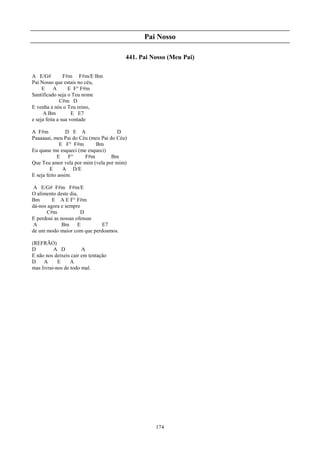 Pai Nosso

                                        441. Pai Nosso (Meu Pai)

A E/G#          F#m F#m/E Bm
Pai Nosso que estais no céu,
     E     A      E F° F#m
Santificado seja o Teu nome
              C#m D
E venha a nós o Teu reino,
     A Bm           E E7
e seja feita a sua vontade

A F#m            D E A               D
Paaaaaai, meu Pai do Céu (meu Pai do Céu)
              E F° F#m     Bm
Eu quase me esqueci (me esqueci)
            E     F°   F#m         Bm
Que Teu amor vela por mim (vela por mim)
         E     A D/E
E seja feito assim.

 A E/G# F#m F#m/E
O alimento deste dia,
Bm       E A E F° F#m
dá-nos agora e sempre
      C#m             D
E perdoai as nossas ofensas
 A            Bm E          E7
de um modo maior com que perdoamos.

(REFRÃO)
D         A D          A
E não nos deixeis cair em tentação
D    A      E     A
mas livrai-nos de todo mal.




                                                  174
 