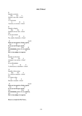 444. É Hora!
D
Quando a correria
    Bm         Em        A
Sufocar a tua vida - é hora!
Em
E o horizonte
     A               D       A
Escurece, se esvazia - é hora!

D
Quando a alegria
     Bm         Em       A
Explodir em tua vida - é hora!
Em
E em casa reinam
      A            D       A
Paz, saúde e harmonia - é hora!

 D                                 Am D
Entra no teu quarto e fecha a porta
 Am           D              G
E ora ao teu Pai que está lá.
Gm                     F#m         B
Na intimidade, ele te vê e te conforta,
Em             A               D
Ele é o teu amigo a te esperar.

D
Quando um dia triste
      Bm          Em       A
Ameaçar o teu sorriso - é hora!
Em
Se as dificuldades
        A            D          A
Te aborrecem, te desafiam - é hora!

D
Quando a luta avança
      Bm         Em         A
E a vitória se anuncia - é hora!
Em
E o futuro cobra
    A          D        A
Decisão e ousadia - é hora!

 D                                 Am D
Entra no teu quarto e fecha a porta
 Am           D              G
E ora ao teu Pai que está lá.
Gm                     F#m         B
Na intimidade, ele te vê e te conforta,
Em             A               D
Ele é o teu amigo a te esperar.


Reza-se a oração do Pai Nosso...




                                              176
 