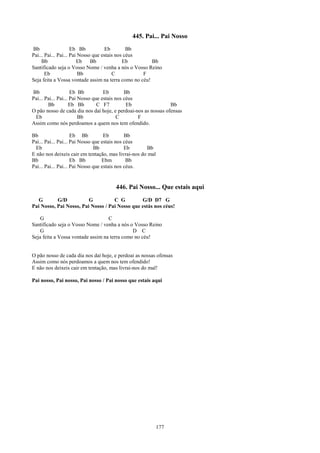 445. Pai... Pai Nosso
Bb                   Eb Bb           Eb        Bb
Pai... Pai... Pai... Pai Nosso que estais nos céus
     Bb                 Eb    Bb             Eb        Bb
Santificado seja o Vosso Nome / venha a nós o Vosso Reino
       Eb                Bb             C          F
Seja feita a Vossa vontade assim na terra como no céu!

Bb                   Eb Bb          Eb        Bb
Pai... Pai... Pai... Pai Nosso que estais nos céus
        Bb          Eb Bb        C F7          Eb               Bb
O pão nosso de cada dia nos daí hoje, e perdoai-nos as nossas ofensas
 Eb                      Bb                C       F
Assim como nós perdoamos a quem nos tem ofendido.

Bb                   Eb Bb          Eb        Bb
Pai... Pai... Pai... Pai Nosso que estais nos céus
  Eb                           Bb             Eb     Bb
E não nos deixeis cair em tentação, mas livrai-nos do mal
Bb                   Eb Bb         Ebm         Bb
Pai... Pai... Pai... Pai Nosso que estais nos céus.


                                      446. Pai Nosso... Que estais aqui
   G       G/D           G          C G         G/D D7 G
Pai Nosso, Pai Nosso, Pai Nosso / Pai Nosso que estás nos céus!

    G                              C
Santificado seja o Vosso Nome / venha a nós o Vosso Reino
    G                                         D C
Seja feita a Vossa vontade assim na terra como no céu!


O pão nosso de cada dia nos daí hoje, e perdoai as nossas ofensas
Assim como nós perdoamos a quem nos tem ofendido!
E não nos deixeis cair em tentação, mas livrai-nos do mal!

Pai nosso, Pai nosso, Pai nosso / Pai nosso que estais aqui




                                                            177
 