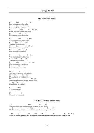 Abraço da Paz


                                             447. Esperança de Paz
C          Dm              C Dm
Bate um coração ao teu redor.
C          Dm        C      Dm
É da tua cidade o palpitar
C                Dm           C   E7 Am
Como um canto triste e sem calor,
C              Dm         C
Esperando a aurora despontar.

C             Dm            C Dm
Vai, semeia a paz e então verás
C       Dm        C     Dm7
Tua esperança renascer.
C         Dm             C E7 Am
Com o teu suor e o teu sofrer,
C            Dm        C C7
Este mundo novo nascerá.

F             Gm            F Gm
Vai, semeia a paz e então verás
F       Gm         F    Gm7
Tua esperança renascer.
F          Gm             F     A7 Dm
Com o teu suor e o teu sofrer,
F            Gm       F
Este mundo novo nascerá.

Bb C           F
Sim, nascerá a paz em toda a Terra
Bb     C           Am Dm
De guerra não se falará jamais.
Bb         C              F      A7 Dm
Somente a paz garante sempre a plena vida.
   Bb       F        C
O sonho vai se realizar!

F             Gm
Vai, semeia a paz...

C               F
O mundo novo nascerá.


                                        448. Paz (Aperte a minha mão)
 A                          F#m              D        E7
Aperte a minha mão, irmão quero te dar a paz do meu Senhor
   A                          F#m                        D        E7
Me dê um abraço forte, bem mais forte do que forte, num gesto de amor

   D       E             C#m       F#m       D                E7              A     A7 (E7)
A paz do Senhor quero te dar meu irmão, com toda alegria que existe no meu coração (2X)




                                                       178
 
