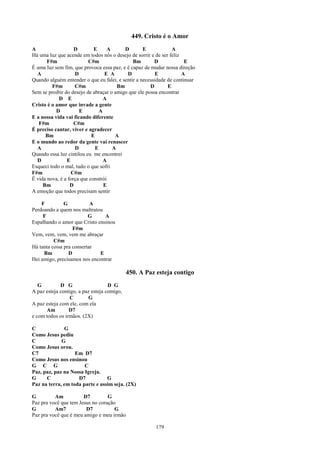 449. Cristo é o Amor
A                   D        E      A      D       E            A
Há uma luz que acende em todos nós o desejo de sorrir e de ser feliz
       F#m                C#m                 Bm        D             E
É uma luz sem fim, que provoca essa paz, e é capaz de mudar nossa direção
  A                 D             E A       D            E           A
Quando alguém entender o que eu falei, e sentir a necessidade de continuar
         F#m        C#m                 Bm            D       E
Sem se proibir do desejo de abraçar o amigo que ele possa encontrar
            D E                   A
Cristo é o amor que invade a gente
           D          E         A
E a nossa vida vai ficando diferente
   F#m              C#m
É preciso cantar, viver e agradecer
      Bm                    E          A
E o mundo ao redor da gente vai renascer
  A                 D         E       A
Quando essa luz cintilou eu me encontrei
  D             E                 A
Esqueci todo o mal, tudo o que sofri
F#m               C#m
É vida nova, é a força que constrói
     Bm           D               E
A emoção que todos precisam sentir

    F          G           A
Perdoando a quem nos maltratou
     F                    G     A
Espalhando o amor que Cristo ensinou
                   F#m
Vem, vem, vem, vem me abraçar
          C#m
Há tanta coisa pra consertar
     Bm          D            E
Hei amigo, precisamos nos encontrar

                                             450. A Paz esteja contigo
   G         D G                    D G
A paz esteja contigo, a paz esteja comigo,
                  C       G
A paz esteja com ele, com ela
      Am         D7
e com todos os irmãos. (2X)

C             G
Como Jesus pediu
C            G
Como Jesus orou.
C7                 Em D7
Como Jesus nos ensinou
G C G                  C
Paz, paz, paz na Nossa Igreja.
G     C             D7           G
Paz na terra, em toda parte e assim seja. (2X)

G         Am           D7         G
Paz pra você que tem Jesus no coração
G         Am7           D7           G
Paz pra você que é meu amigo e meu irmão

                                                        179
 