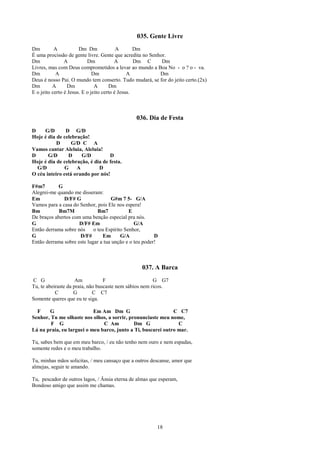 035. Gente Livre
Dm         A           Dm Dm              A       Dm
É uma procissão de gente livre. Gente que acredita no Senhor.
Dm              A          Dm            A        Dm C     Dm
Livres, mas com Deus comprometidos a levar ao mundo a Boa No - o ? o - va.
Dm          A                 Dm               A          Dm
Deus é nosso Pai. O mundo tem conserto. Tudo mudará, se for do jeito certo.(2x)
Dm        A       Dm           A       Dm
E o jeito certo é Jesus. E o jeito certo é Jesus.



                                               036. Dia de Festa
D    G/D       D G/D
Hoje é dia de celebração!
           D      G/D C A
Vamos cantar Aleluia, Aleluia!
D      G/D      D     G/D          D
Hoje é dia de celebração, é dia de festa.
  G/D          G    A         D
O céu inteiro está orando por nós!

F#m7       G
Alegrei-me quando me disseram:
Em            D/F# G                G#m 7 5- G/A
Vamos para a casa do Senhor, pois Ele nos espera!
Bm          Bm7M              Bm7            E
De braços abertos com uma benção especial pra nós.
G                    D/F# Em                   G/A
Então derrama sobre nós     o teu Espírito Senhor,
G                    D/F#        Em      G/A            D
Então derrama sobre este lugar a tua unção e o teu poder!



                                                 037. A Barca
C G                  Am           F                     G G7
Tu, te abeiraste da praia, não buscaste nem sábios nem ricos.
           C        G        C C7
Somente queres que eu te siga.

  F    G                   Em Am Dm G                         C C7
Senhor, Tu me olhaste nos olhos, a sorrir, pronunciaste meu nome,
        F G                    C Am          Dm G               C
Lá na praia, eu larguei o meu barco, junto a Ti, buscarei outro mar.

Tu, sabes bem que em meu barco, / eu não tenho nem ouro e nem espadas,
somente redes e o meu trabalho.

Tu, minhas mãos solicitas, / meu cansaço que a outros descanse, amor que
almejas, seguir te amando.

Tu, pescador de outros lagos, / Ânsia eterna de almas que esperam,
Bondoso amigo que assim me chamas.




                                                        18
 
