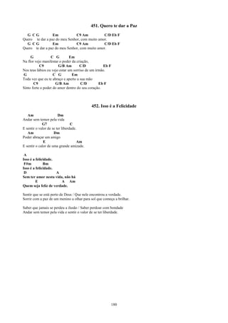 451. Quero te dar a Paz
  G CG           Em            C9 Am           C/D Eb F
Quero te dar a paz do meu Senhor, com muito amor.
  G CG           Em            C9 Am           C/D Eb F
Quero te dar a paz do meu Senhor, com muito amor.

     G            C G          Em
Na flor vejo manifestar o poder da criação,
           C9          G/B Am        C/D            Eb F
Nos teus lábios eu vejo estar um sorriso de um irmão.
G                   C G         Em
Toda vez que eu te abraço e aperto a sua mão
       C9            G/B Am           C/D        Eb F
Sinto forte o poder do amor dentro do seu coração.



                                           452. Isso é a Felicidade
   Am                   Dm
Andar sem temor pela vida
             G7                  C
E sentir o valor de se ter liberdade.
   Am                Dm
Poder abraçar um amigo
              E                      Am
E sentir o calor de uma grande amizade.

 A
Isso é a felicidade.
 F#m          Bm
Isso é a felicidade.
 D                   A
Sem ter amor nesta vida, não há
         E             A Am
Quem seja feliz de verdade.

Sentir que se está perto de Deus / Que nele encontrou a verdade.
Sorrir com a paz de um menino a olhar para sol que começa a brilhar.

Saber que jamais se perdeu a ilusão / Saber perdoar com bondade
Andar sem temor pela vida e sentir o valor de se ter liberdade.




                                                        180
 