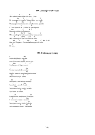 453. Comungar seu Coração
  C           F                C
Meu tesouro, meu amigo, que graça é esta
          Am          C             F          G
De comungar teu coração? Meu refúgio, meu irmão
          F       Dm            G               G7
Onde eu posso derramar meu coração, minha gratidão
C                F                C
É Deus quem me dá a certeza de que eu posso
  Am                 C         F G
Depositar minha confiança em ti
       F         Dm G        Am                G
Meu coração grita forte: que você faz parte de mim
       F         Dm G        Am        G
Meu coração grita forte: que você faz parte...
    Am        G            Am           G       C Am F G7
Que você faz parte... Que vocês fazem parte de mim
    C
De nós...



                                              454. Irmãos para Sempre
F                        Dm
Irmãos, hoje Jesus te convidou
                        Bb
Para este encontro de amor, pois Ele quer
      Bbm                  F       C7
Que haja uma só fé, pra sempre

 F                         Dm
Nasceu, no coração do nosso Pai
                            Bb
Que deu Jesus, seu sangue por mim derramou
 Bbm                   F     F7
Mas ressuscitou, pra sempre

   Bb                             C7
Irmão serás o meu irmão na mesma fé
     F                   Dm
Se aceitares a Jesus de Nazaré
         Gm                    C7
Se com amor queres seguir o Salvador
                   F     F7
Serás irmão pra sempre

         Bb                        C7
Compreenderás porque Jesus te convidou
     F                        Dm
E levarás aos corações o teu amor
         Gm                     C7
Se com amor queres seguir o Redentor
                   F         Bb    F
Serás irmãos pra sempre... Para sempre.




                                                        181
 